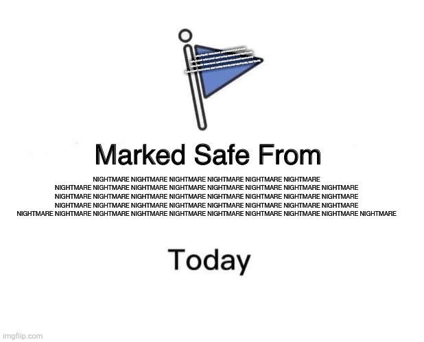 NIGHTMARE NIGHTMARE NIGHTMARE NIGHTMARE NIGHTMARE NIGHTMARE NIGHTMARE NIGHTMARE NIGHTMARE NIGHTMARE NIGHTMARE NIGHTMARE | NIGHTMARE NIGHTMARE NIGHTMARE NIGHTMARE NIGHTMARE NIGHTMARE NIGHTMARE NIGHTMARE NIGHTMARE NIGHTMARE NIGHTMARE NIGHTMARE NIGHTMARE NIGHTMARE NIGHTMARE NIGHTMARE NIGHTMARE NIGHTMARE NIGHTMARE NIGHTMARE; NIGHTMARE NIGHTMARE NIGHTMARE NIGHTMARE NIGHTMARE NIGHTMARE NIGHTMARE NIGHTMARE NIGHTMARE NIGHTMARE NIGHTMARE NIGHTMARE NIGHTMARE NIGHTMARE NIGHTMARE NIGHTMARE NIGHTMARE NIGHTMARE NIGHTMARE NIGHTMARE NIGHTMARE NIGHTMARE NIGHTMARE NIGHTMARE NIGHTMARE NIGHTMARE NIGHTMARE NIGHTMARE NIGHTMARE NIGHTMARE NIGHTMARE NIGHTMARE NIGHTMARE NIGHTMARE NIGHTMARE NIGHTMARE NIGHTMARE NIGHTMARE NIGHTMARE NIGHTMARE | image tagged in memes,marked safe from,nightmare | made w/ Imgflip meme maker