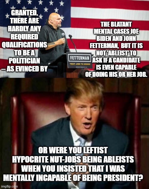 Hypocrites gotta hypocrite. | THE BLATANT MENTAL CASES JOE BIDEN AND JOHN FETTERMAN,  BUT IT IS NOT 'ABLEIST' TO ASK IF A CANDIDATE IS EVEN CAPABLE OF DOING HIS OR HER JOB. GRANTED, THERE ARE HARDLY ANY REQUIRED QUALIFICATIONS TO BE A POLITICIAN -- AS EVINCED BY; OR WERE YOU LEFTIST HYPOCRITE NUT-JOBS BEING ABLEISTS WHEN YOU INSISTED THAT I WAS MENTALLY INCAPABLE OF BEING PRESIDENT? | image tagged in hypocrites | made w/ Imgflip meme maker