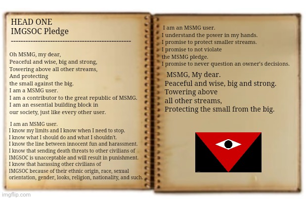 Head one out of 9 of the IMGSOC constitution | I am an MSMG user.
I understand the power in my hands.
I promise to protect smaller streams.
I promise to not violate the MSMG pledge.
I promise to never question an owner's decisions. HEAD ONE 
IMGSOC Pledge
-------------------------------------------------; Oh MSMG, my dear,
Peaceful and wise, big and strong,
Towering above all other streams,
And protecting the small against the big.

I am a MSMG user.
I am a contributor to the great republic of MSMG.
I am an essential building block in our society, just like every other user. MSMG, My dear.
Peaceful and wise, big and strong.
Towering above all other streams,
Protecting the small from the big. I am an MSMG user.
I know my limits and I know when I need to stop.
I know what I should do and what I shouldn't.
I know the line between innocent fun and harassment.
I know that sending death threats to other civilians of IMGSOC is unacceptable and will result in punishment.
I know that harassing other civilians of IMGSOC because of their ethnic origin, race, sexual orientation, gender, looks, religion, nationality, and such. | made w/ Imgflip meme maker