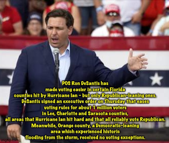 POS DeSantis playing hurricane politics | POS Ron DeSantis has made voting easier in certain Florida counties hit by Hurricane Ian – but only Republican-leaning ones.

DeSantis signed an executive order on Thursday that eases voting rules for about 1 million voters in Lee, Charlotte and Sarasota counties, all areas that Hurricane Ian hit hard and that all reliably vote Republican.

Meanwhile, Orange county, a Democratic-leaning area which experienced historic flooding from the storm, received no voting exceptions. | image tagged in governor ron desantis - nazi misogynist | made w/ Imgflip meme maker