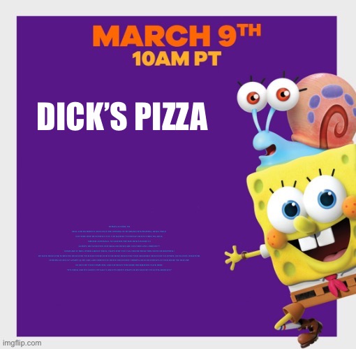 SpongeBob poster | DICK’S PIZZA; HI PIZZA LOVERS, I'M DICK AND I'M HERE TO ANNOUNCE THE OPENING OF MY BRAND NEW PIZZERIA, DICK'S PIZZA!

NOT SURE HOW MUCH DICK'S YOU CAN HANDLE? NO SWEAT! DICK'S COMES IN LARGE, MEDIUM AND SMALL. NO MATTER THE SIZE DICK'S IS SURE TO SATISFY, BECAUSE EVEN OUR SMALLER DICK'S ARE 10 INCHES LONG. PARDON???

SOME LIKE IT THIN, OTHER LIKES IT THICK, THAT'S WHY YOU CAN CHOOSE FROM THIN CRUST OR DEEP DICK!

WE HAVE DICK'S FOR EVERYONE, DICK'S FOR YOUR DAD! DICK'S FOR YOUR MOM! DICK'S FOR YOUR GRANDMA! DICK'S FOR YOUR WIFE, OR EX-WIFE, WHATEVER.

NOTHING LIVENS UP A PARTY QUITE LIKE A BIG SERVICE OF DICK'S! DING DONG! THERE'S A BUNCH OF DICK'S AT YOUR DOOR! WE DELIVER!

SO GET OFF YOUR COMPUTER, AND EAT DICK'S! FOR MORE INFORMATION CLICK HERE.

"IT'S THICK AND IT'S GOOEY, IT'S SAUCY AND IT'S CHEWY. WHAT'S IN MY MOUTH? IT'S GOTTA BE DICK'S!" | image tagged in spongebob poster | made w/ Imgflip meme maker