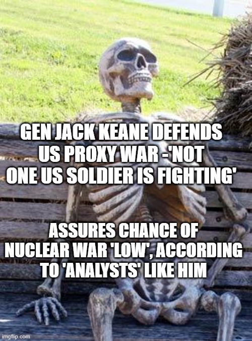 Gen jack Keane gives defense firms profits as reason to continue proxy | GEN JACK KEANE DEFENDS US PROXY WAR -'NOT ONE US SOLDIER IS FIGHTING'; ASSURES CHANCE OF NUCLEAR WAR 'LOW', ACCORDING TO 'ANALYSTS' LIKE HIM | image tagged in memes,waiting skeleton | made w/ Imgflip meme maker