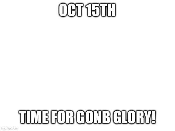 Blank White Template | OCT 15TH; TIME FOR GONB GLORY! | image tagged in blank white template | made w/ Imgflip meme maker