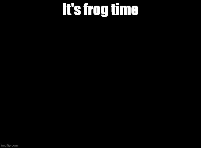 blank black | It's frog time | image tagged in blank black,parappa | made w/ Imgflip meme maker