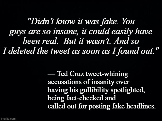 It only takes a few minutes to fact-check a thing so either Ted's lazy or it was deliberate. | "Didn’t know it was fake. You guys are so insane, it could easily have been real.  But it wasn’t. And so I deleted the tweet as soon as I found out."; — Ted Cruz tweet-whining accusations of insanity over having his gullibility spotlighted, being fact-checked and called out for posting fake headlines. | image tagged in black background | made w/ Imgflip meme maker