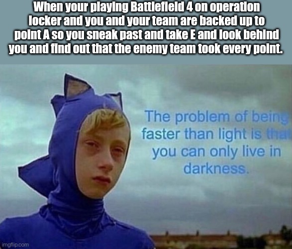 ? | When your playing Battlefield 4 on operation locker and you and your team are backed up to point A so you sneak past and take E and look behind you and find out that the enemy team took every point. | image tagged in depression sonic,sonic,sonic the hedgehog,battlefield 4,battlefield,memes | made w/ Imgflip meme maker