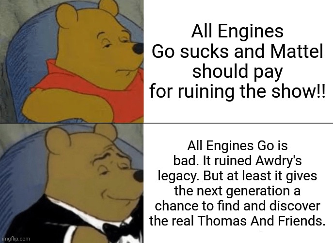 Enough with the AEG complaints guys. | All Engines Go sucks and Mattel should pay for ruining the show!! All Engines Go is bad. It ruined Awdry's legacy. But at least it gives the next generation a chance to find and discover the real Thomas And Friends. | image tagged in memes,tuxedo winnie the pooh | made w/ Imgflip meme maker