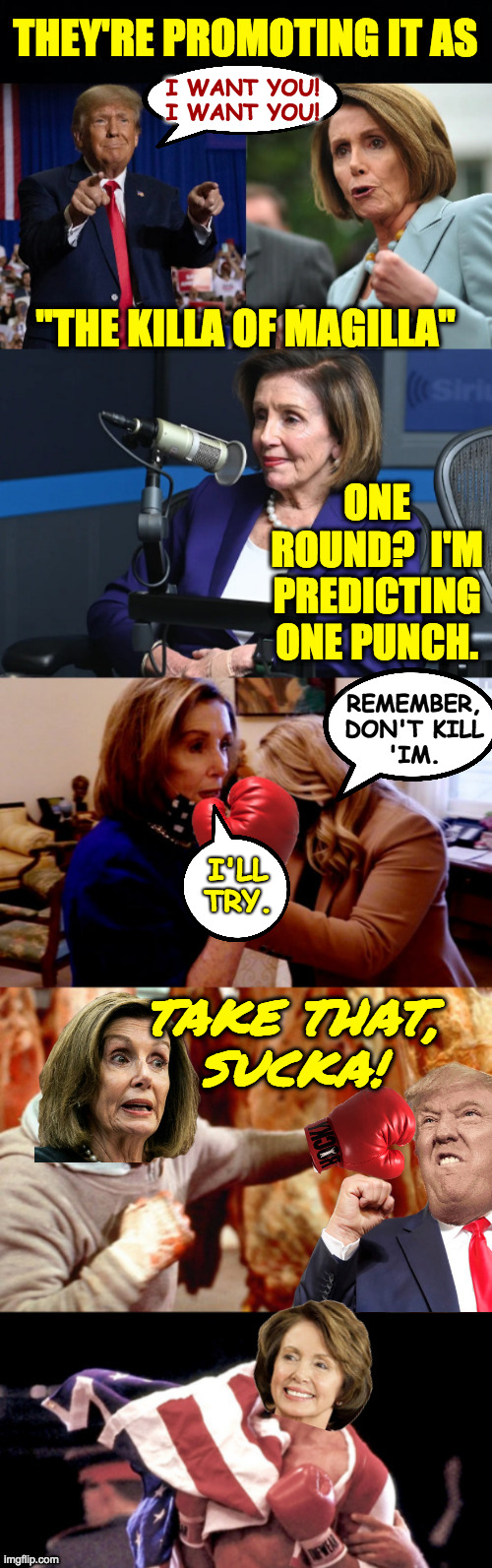 Ain't gonna be no rematch. | I WANT YOU!
I WANT YOU! REMEMBER,
DON'T KILL
'IM. I'LL TRY. TAKE THAT,
SUCKA! | image tagged in memes,nancy pelosi,magilla gorilla | made w/ Imgflip meme maker