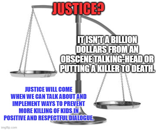 No one thinks their kid will be next, until it happens. | JUSTICE? IT ISN'T A BILLION DOLLARS FROM AN OBSCENE TALKING-HEAD OR PUTTING A KILLER TO DEATH. JUSTICE WILL COME WHEN WE CAN TALK ABOUT AND IMPLEMENT WAYS TO PREVENT MORE KILLING OF KIDS IN POSITIVE AND RESPECTFUL DIALOGUE. | image tagged in scales of justice | made w/ Imgflip meme maker