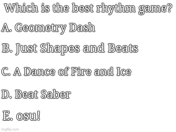 Blank White Template |  A. Geometry Dash; Which is the best rhythm game? B. Just Shapes and Beats; C. A Dance of Fire and Ice; D. Beat Saber; E. osu! | image tagged in geometry dash | made w/ Imgflip meme maker