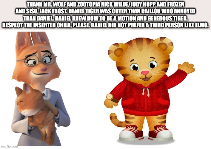 dffd | THANK MR. WOLF AND ZOOTOPIA NICK WILDE/JUDY HOPP AND FROZEN AND SISU, JACK FROST. DANIEL TIGER WAS CUTER THAN CAILLOU WHO ANNOYED THAN DANIEL. DANIEL KNEW HOW TO BE A MOTION AND GENEROUS TIGER. RESPECT THE INSERTED CHILD, PLEASE. DANIEL DID NOT PREFER A THIRD PERSON LIKE ELMO. | image tagged in wisdom | made w/ Imgflip meme maker
