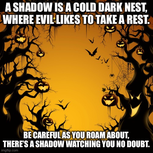 Shadow |  A SHADOW IS A COLD DARK NEST, WHERE EVIL LIKES TO TAKE A REST. BE CAREFUL AS YOU ROAM ABOUT, THERE’S A SHADOW WATCHING YOU NO DOUBT. | image tagged in halloween | made w/ Imgflip meme maker