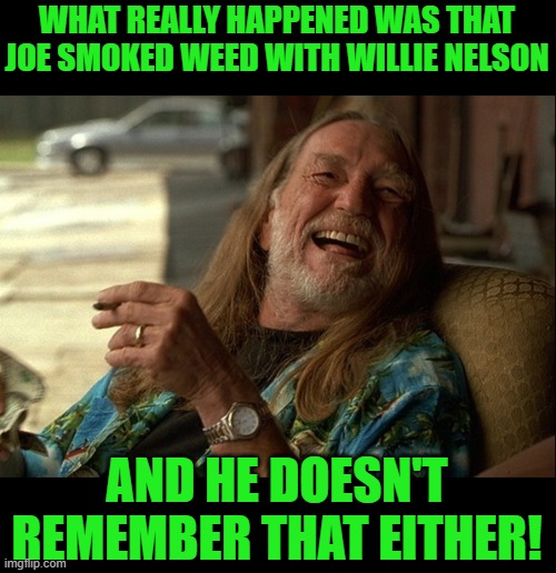 Willie Nelson died | WHAT REALLY HAPPENED WAS THAT JOE SMOKED WEED WITH WILLIE NELSON AND HE DOESN'T REMEMBER THAT EITHER! | image tagged in willie nelson died | made w/ Imgflip meme maker