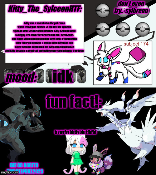 Kitty_The_SylceonHTF's pokemon gen 5 announcment template! | kitty was a scientist in the pokemon world testing on eevees. in the test for sylceon, sylceon went insane and killed her, kitty died and went to happy tree town/her heaven and met her friends and flippy who soon became her boyfriend, a few months later they got married. 2 weeks later kitty died and flippy became depressed but kitty came back to life and kitty became a angel cat protecting everyone in happy tree town; idk; trvgvfvrbhtfvbbrtfbfbf | image tagged in kitty_the_sylceonhtf's pokemon gen 5 announcment template | made w/ Imgflip meme maker