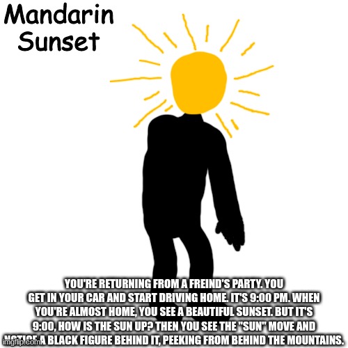 Mandarin Sunset | YOU'RE RETURNING FROM A FREIND'S PARTY. YOU GET IN YOUR CAR AND START DRIVING HOME. IT'S 9:00 PM. WHEN YOU'RE ALMOST HOME, YOU SEE A BEAUTIFUL SUNSET. BUT IT'S 9:00, HOW IS THE SUN UP? THEN YOU SEE THE "SUN" MOVE AND NOTICE A BLACK FIGURE BEHIND IT, PEEKING FROM BEHIND THE MOUNTAINS. | image tagged in mandarin sunset | made w/ Imgflip meme maker