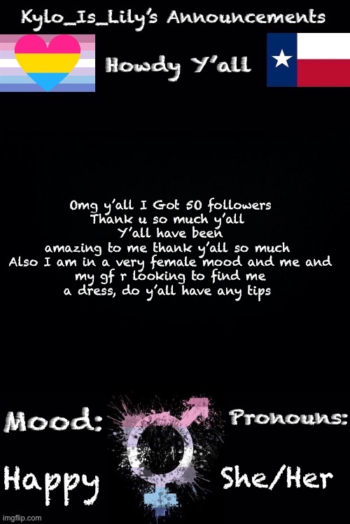 50 omg thank y’all so much, what should I do to celebrate? | Omg y’all I Got 5O followers
Thank u so much y’all 
Y’all have been amazing to me thank y’all so much 

Also I am in a very female mood and me and my gf r looking to find me a dress, do y’all have any tips; She/Her; Happy | image tagged in lilys new temp | made w/ Imgflip meme maker