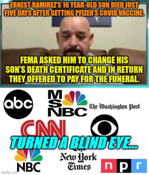 Gotta protect the Covid vaccine at all costs... | ERNEST RAMIREZ’S 16 YEAR-OLD SON DIED JUST FIVE DAYS AFTER GETTING PFIZER’S COVID VACCINE. FEMA ASKED HIM TO CHANGE HIS SON’S DEATH CERTIFICATE AND IN RETURN THEY OFFERED TO PAY FOR THE FUNERAL. TURNED A BLIND EYE... | image tagged in lib mainstream media,government corruption | made w/ Imgflip meme maker