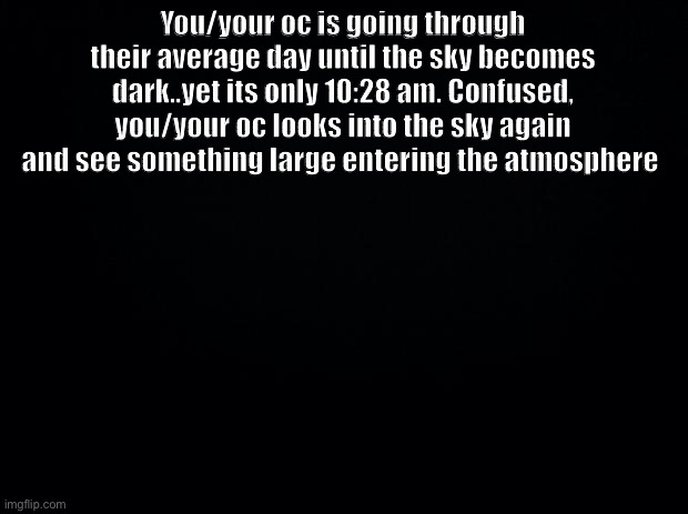 No joke, op, car, military or bambi ocs | You/your oc is going through their average day until the sky becomes dark..yet its only 10:28 am. Confused, you/your oc looks into the sky again and see something large entering the atmosphere | image tagged in black background | made w/ Imgflip meme maker