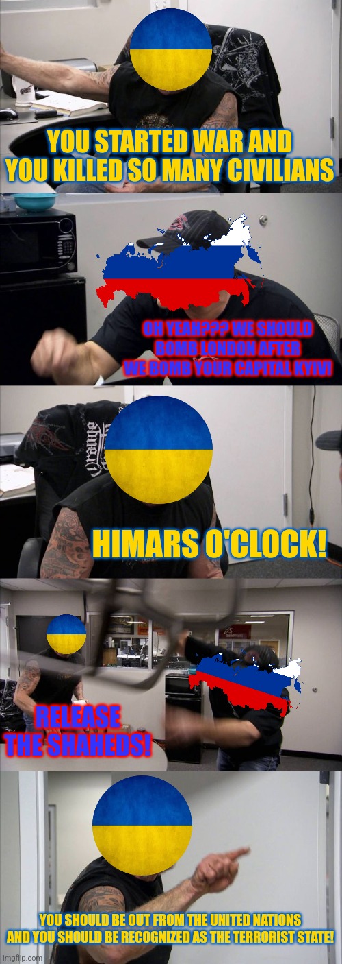 Ukraine vs Russia argument 2022-2023 | YOU STARTED WAR AND YOU KILLED SO MANY CIVILIANS; OH YEAH??? WE SHOULD BOMB LONDON AFTER WE BOMB YOUR CAPITAL KYIV! HIMARS O'CLOCK! RELEASE THE SHAHEDS! YOU SHOULD BE OUT FROM THE UNITED NATIONS AND YOU SHOULD BE RECOGNIZED AS THE TERRORIST STATE! | image tagged in memes,american chopper argument,ukraine,russia | made w/ Imgflip meme maker