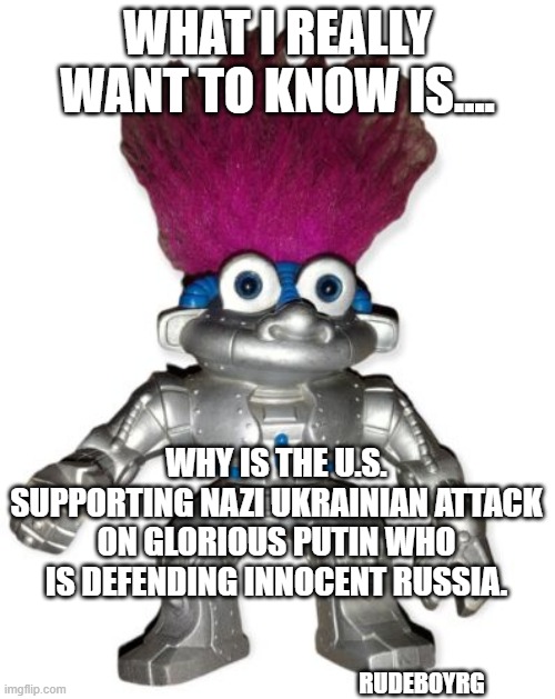 Russian Bot Ukraine | WHAT I REALLY WANT TO KNOW IS.... WHY IS THE U.S. SUPPORTING NAZI UKRAINIAN ATTACK ON GLORIOUS PUTIN WHO IS DEFENDING INNOCENT RUSSIA. RUDEBOYRG | image tagged in russian bots,russian troll,ukraine,russia | made w/ Imgflip meme maker