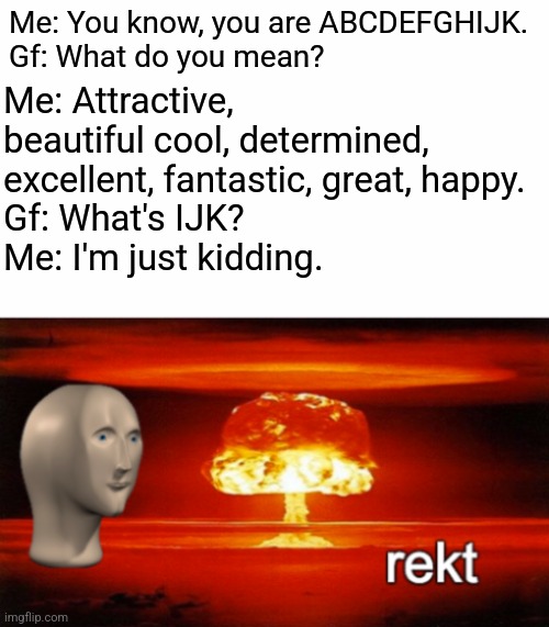 Roasted | Me: Attractive, beautiful cool, determined, excellent, fantastic, great, happy.
Gf: What's IJK? 
Me: I'm just kidding. Me: You know, you are ABCDEFGHIJK.
Gf: What do you mean? | image tagged in rekt w/text | made w/ Imgflip meme maker