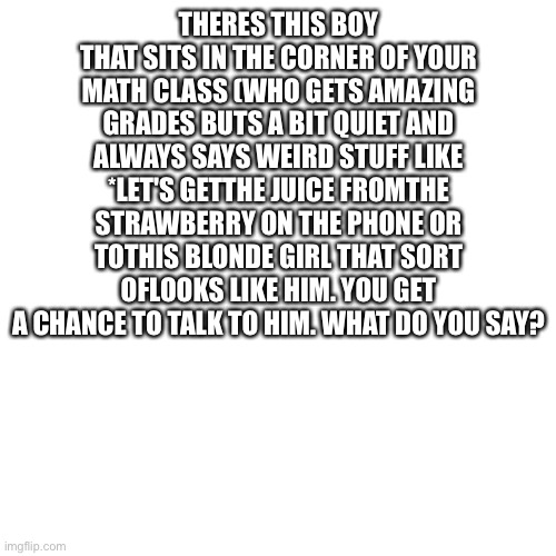 Blank Transparent Square Meme | THERES THIS BOY
THAT SITS IN THE CORNER OF YOUR
MATH CLASS (WHO GETS AMAZING
GRADES BUTS A BIT QUIET AND
ALWAYS SAYS WEIRD STUFF LIKE
*LET'S GETTHE JUICE FROMTHE
STRAWBERRY ON THE PHONE OR
TOTHIS BLONDE GIRL THAT SORT
OFLOOKS LIKE HIM. YOU GET
A CHANCE TO TALK TO HIM. WHAT DO YOU SAY? | image tagged in memes,blank transparent square | made w/ Imgflip meme maker