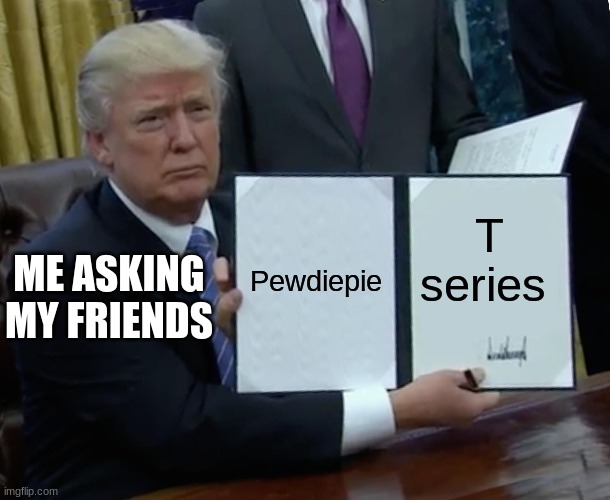 Trump Bill Signing Meme | Pewdiepie; T series; ME ASKING MY FRIENDS | image tagged in memes,trump bill signing | made w/ Imgflip meme maker