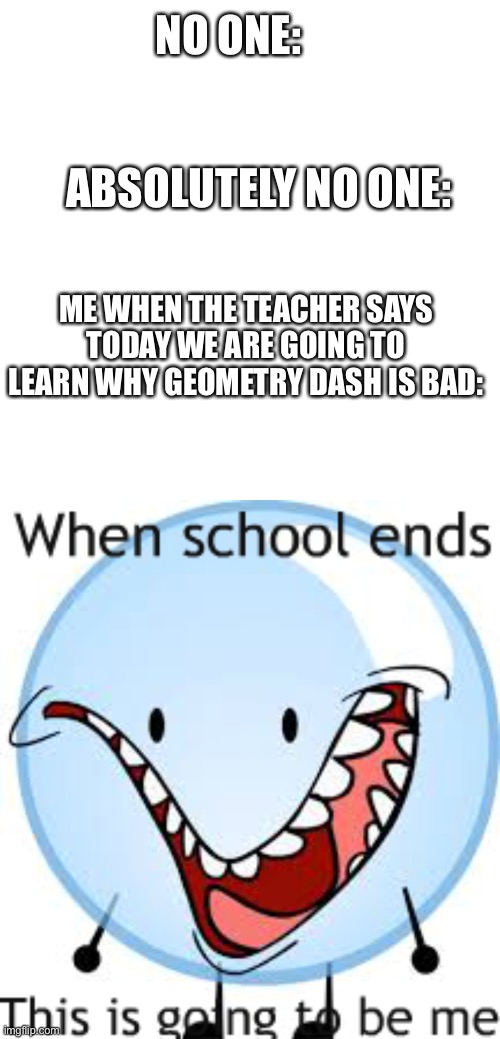 Geometry Dash is good | NO ONE:     
      
      
  ABSOLUTELY NO ONE:; ME WHEN THE TEACHER SAYS TODAY WE ARE GOING TO LEARN WHY GEOMETRY DASH IS BAD: | image tagged in memes,blank transparent square,bfdi bubble | made w/ Imgflip meme maker