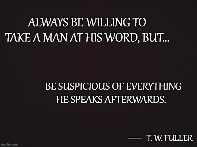 Trust Thy Fellow Man Only So Far | ALWAYS BE WILLING TO TAKE A MAN AT HIS WORD, BUT... BE SUSPICIOUS OF EVERYTHING HE SPEAKS AFTERWARDS. __; T. W. FULLER | image tagged in blank template,quotes,quotable quotes,truth,honesty,trust | made w/ Imgflip meme maker