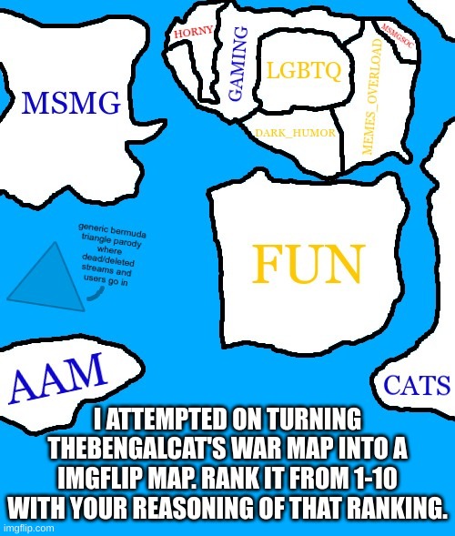 msmg is the imgflip equivalent to ohio and detroit | I ATTEMPTED ON TURNING THEBENGALCAT'S WAR MAP INTO A IMGFLIP MAP. RANK IT FROM 1-10 WITH YOUR REASONING OF THAT RANKING. | image tagged in memes,funny,map,msmg,imgflip,streams | made w/ Imgflip meme maker