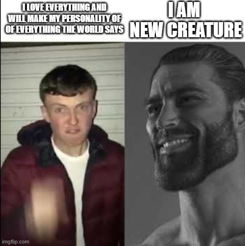 Giga chad template | I AM 
NEW CREATURE; I LOVE EVERYTHING AND WILL MAKE MY PERSONALITY OF OF EVERYTHING THE WORLD SAYS | image tagged in giga chad template | made w/ Imgflip meme maker