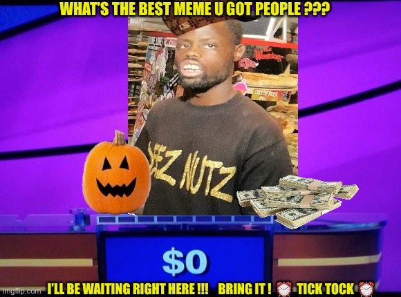 DEEEEEEEEEZZZ | WHAT’S THE BEST MEME U GOT PEOPLE ??? I’LL BE WAITING RIGHT HERE !!!    BRING IT !  ⏰  TICK TOCK  ⏰ | image tagged in jeopardy jeff | made w/ Imgflip meme maker