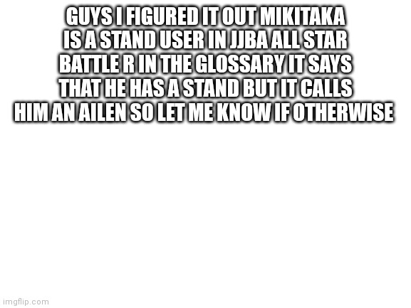 If you know you know (Spoiler?) | GUYS I FIGURED IT OUT MIKITAKA IS A STAND USER IN JJBA ALL STAR BATTLE R IN THE GLOSSARY IT SAYS THAT HE HAS A STAND BUT IT CALLS HIM AN AILEN SO LET ME KNOW IF OTHERWISE | image tagged in blank white template | made w/ Imgflip meme maker