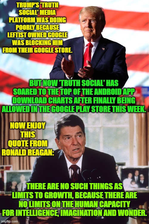 I suspect that google did not want to get officially accused of WOKism politics. | TRUMP'S 'TRUTH SOCIAL' MEDIA PLATFORM WAS DOING POORLY BECAUSE LEFTIST OWNED GOOGLE WAS BLOCKING HIM FROM THEIR GOOGLE STORE. BUT NOW 'TRUTH SOCIAL' HAS SOARED TO THE TOP OF THE ANDROID APP DOWNLOAD CHARTS AFTER FINALLY BEING ALLOWED IN THE GOOGLE PLAY STORE THIS WEEK. NOW ENJOY THIS QUOTE FROM RONALD REAGAN:; THERE ARE NO SUCH THINGS AS LIMITS TO GROWTH, BECAUSE THERE ARE NO LIMITS ON THE HUMAN CAPACITY FOR INTELLIGENCE, IMAGINATION AND WONDER. | image tagged in reagan,trump | made w/ Imgflip meme maker