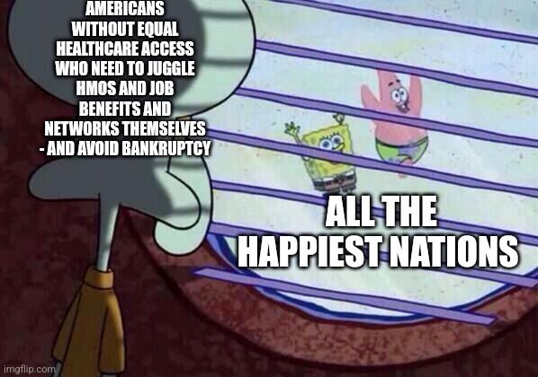 Squidward window | AMERICANS WITHOUT EQUAL HEALTHCARE ACCESS WHO NEED TO JUGGLE HMOS AND JOB BENEFITS AND NETWORKS THEMSELVES - AND AVOID BANKRUPTCY; ALL THE HAPPIEST NATIONS | image tagged in squidward window | made w/ Imgflip meme maker