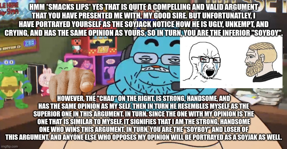 And yes, same thing goes for Big Brain & Brainlet. | HMM *SMACKS LIPS* YES THAT IS QUITE A COMPELLING AND VALID ARGUMENT THAT YOU HAVE PRESENTED ME WITH, MY GOOD SIRE. BUT UNFORTUNATLEY, I HAVE PORTRAYED YOURSELF AS THE SOYJACK NOTICE HOW HE IS UGLY, UNKEMPT, AND CRYING, AND HAS THE SAME OPINION AS YOURS, SO IN TURN, YOU ARE THE INFERIOR "SOYBOY". HOWEVER, THE "CHAD" ON THE RIGHT, IS STRONG, HANDSOME, AND HAS THE SAME OPINION AS MY SELF. THEN IN TURN HE RESEMBLES MYSELF AS THE SUPERIOR ONE IN THIS ARGUMENT. IN TURN. SINCE THE ONE WITH MY OPINION IS THE ONE THAT IS SIMILAR TO MYSELF, IT SIGNIFIES THAT I AM THE STRONG, HANDSOME ONE WHO WINS THIS ARGUMENT. IN TURN, YOU ARE THE "SOYBOY" AND LOSER OF THIS ARGUMENT. AND ANYONE ELSE WHO OPPOSES MY OPINION WILL BE PORTRAYED AS A SOYJAK AS WELL. | image tagged in discord moderator,soyboy vs yes chad,wojak,giga chad,soyjak | made w/ Imgflip meme maker