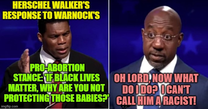 When traditional leftist responses won't work . . . now what do you do? | HERSCHEL WALKER'S RESPONSE TO WARNOCK'S; PRO-ABORTION STANCE: 'IF BLACK LIVES MATTER, WHY ARE YOU NOT PROTECTING THOSE BABIES?'; OH LORD, NOW WHAT DO I DO?  I CAN'T CALL HIM A RACIST! | image tagged in truth | made w/ Imgflip meme maker