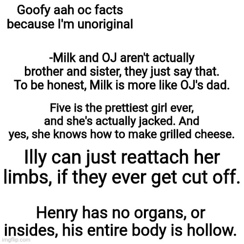 Blank Transparent Square | Goofy aah oc facts because I'm unoriginal; -Milk and OJ aren't actually brother and sister, they just say that. To be honest, Milk is more like OJ's dad. Five is the prettiest girl ever, and she's actually jacked. And yes, she knows how to make grilled cheese. Illy can just reattach her limbs, if they ever get cut off. Henry has no organs, or insides, his entire body is hollow. | image tagged in memes,blank transparent square | made w/ Imgflip meme maker