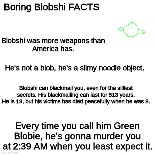 Blank Transparent Square | Boring Blobshi FACTS; Blobshi was more weapons than
America has. He's not a blob, he's a slimy noodle object. Blobshi can blackmail you, even for the silliest secrets. His blackmailing can last for 513 years. He is 13, but his victims has died peacefully when he was 8. Every time you call him Green Blobie, he's gonna murder you at 2:39 AM when you least expect it. | image tagged in memes,blank transparent square | made w/ Imgflip meme maker