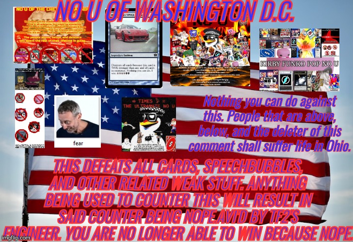 yet another no u | NO U OF WASHINGTON D.C. Nothing you can do against this. People that are above, below, and the deleter of this comment shall suffer life in Ohio. THIS DEFEATS ALL CARDS, SPEECHBUBBLES, AND OTHER RELATED WEAK STUFF. ANYTHING BEING USED TO COUNTER THIS WILL RESULT IN SAID COUNTER BEING NOPE.AVI'D BY TF2'S ENGINEER. YOU ARE NO LONGER ABLE TO WIN BECAUSE NOPE. | made w/ Imgflip meme maker