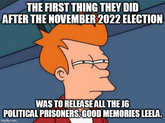 When things started getting better | THE FIRST THING THEY DID AFTER THE NOVEMBER 2022 ELECTION; WAS TO RELEASE ALL THE J6 POLITICAL PRISONERS. GOOD MEMORIES LEELA. | image tagged in memes,futurama fry,optimism | made w/ Imgflip meme maker