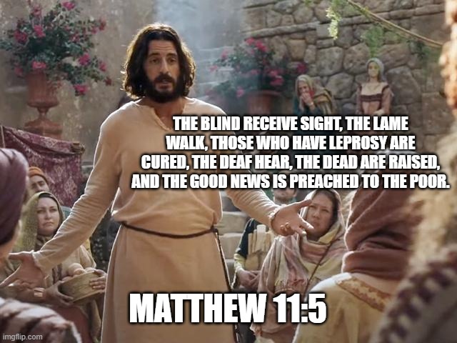 Word of Jesus | THE BLIND RECEIVE SIGHT, THE LAME WALK, THOSE WHO HAVE LEPROSY ARE CURED, THE DEAF HEAR, THE DEAD ARE RAISED, AND THE GOOD NEWS IS PREACHED TO THE POOR. MATTHEW 11:5 | image tagged in word of jesus | made w/ Imgflip meme maker