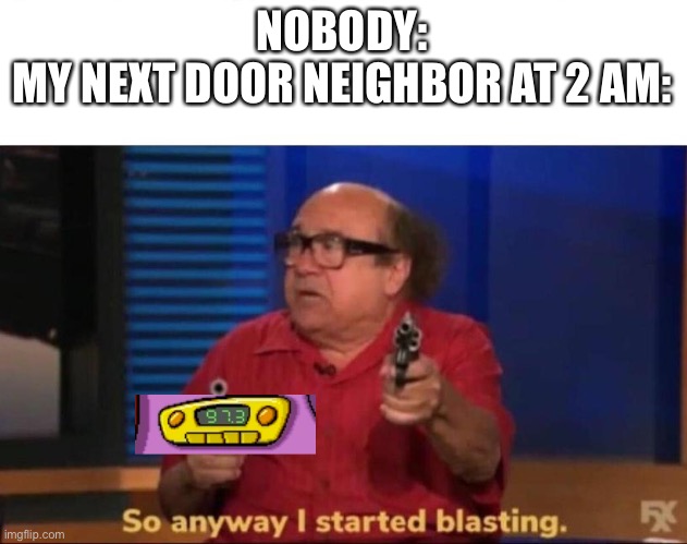 Tru stories | NOBODY:
MY NEXT DOOR NEIGHBOR AT 2 AM: | image tagged in so anyway i started blasting | made w/ Imgflip meme maker