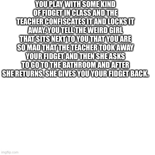 Blank Transparent Square Meme | YOU PLAY WITH SOME KIND OF FIDGET IN CLASS AND THE TEACHER CONFISCATES IT AND LOCKS IT AWAY. YOU TELL THE WEIRD GIRL THAT SITS NEXT TO YOU THAT YOU ARE SO MAD THAT THE TEACHER TOOK AWAY YOUR FIDGET AND THEN SHE ASKS TO GO TO THE BATHROOM AND AFTER SHE RETURNS, SHE GIVES YOU YOUR FIDGET BACK. | image tagged in memes,blank transparent square | made w/ Imgflip meme maker