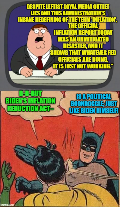 Psssst . . . now what are you going to do leftists?  Blame Trump? | THE OFFICIAL INFLATION REPORT TODAY WAS AN UNMITIGATED DISASTER, AND IT SHOWS THAT WHATEVER FED OFFICIALS ARE DOING, IT IS JUST NOT WORKING.”; DESPITE LEFTIST-LOYAL MEDIA OUTLET LIES AND THIS ADMINISTRATION'S INSANE REDEFINING OF THE TERM 'INFLATION', B-B-BUT BIDEN'S INFLATION REDUCTION ACT--; IS A POLITICAL BOONDOGGLE; JUST LIKE BIDEN HIMSELF! | image tagged in peter griffin news | made w/ Imgflip meme maker