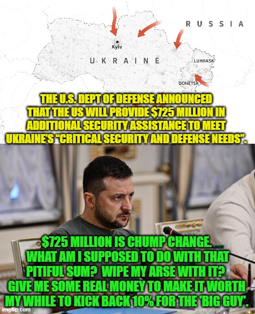 It's getting real now, isn't it, while U.S. citizens are having trouble making ends meet? | THE U.S. DEPT OF DEFENSE ANNOUNCED THAT THE US WILL PROVIDE $725 MILLION IN ADDITIONAL SECURITY ASSISTANCE TO MEET UKRAINE’S “CRITICAL SECURITY AND DEFENSE NEEDS”. $725 MILLION IS CHUMP CHANGE.  WHAT AM I SUPPOSED TO DO WITH THAT PITIFUL SUM?  WIPE MY ARSE WITH IT?  GIVE ME SOME REAL MONEY TO MAKE IT WORTH MY WHILE TO KICK BACK 10% FOR THE 'BIG GUY'. | image tagged in it is only money | made w/ Imgflip meme maker