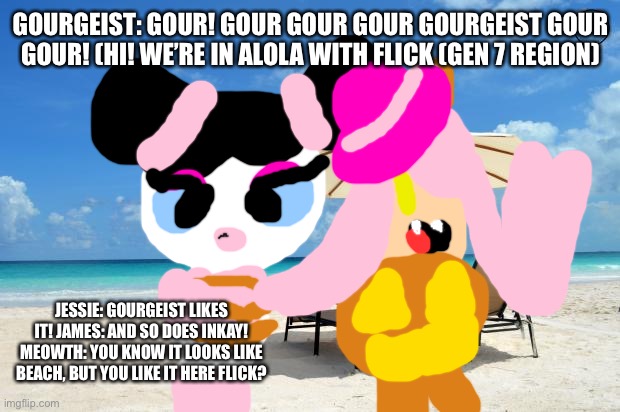 Team rocket In alola with flick. | GOURGEIST: GOUR! GOUR GOUR GOUR GOURGEIST GOUR GOUR! (HI! WE’RE IN ALOLA WITH FLICK (GEN 7 REGION); JESSIE: GOURGEIST LIKES IT! JAMES: AND SO DOES INKAY! MEOWTH: YOU KNOW IT LOOKS LIKE BEACH, BUT YOU LIKE IT HERE FLICK? | image tagged in beach,pokemon | made w/ Imgflip meme maker
