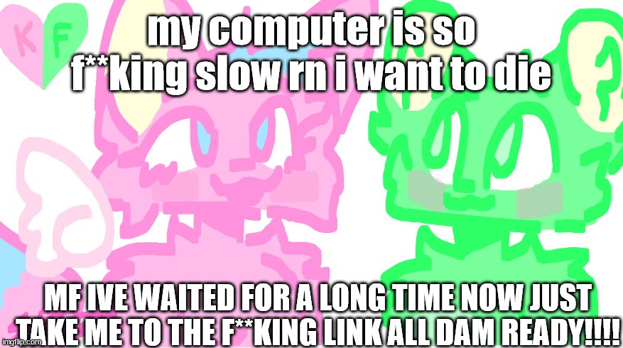 flippy x kitty drawn by SPI! | my computer is so f**king slow rn i want to die; MF IVE WAITED FOR A LONG TIME NOW JUST TAKE ME TO THE F**KING LINK ALL DAM READY!!!! | image tagged in flippy x kitty drawn by spi | made w/ Imgflip meme maker