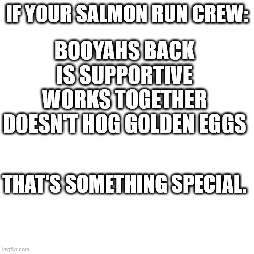 Blank Transparent Square Meme | IF YOUR SALMON RUN CREW:; BOOYAHS BACK
IS SUPPORTIVE
WORKS TOGETHER
DOESN'T HOG GOLDEN EGGS; THAT'S SOMETHING SPECIAL. | image tagged in memes,blank transparent square | made w/ Imgflip meme maker
