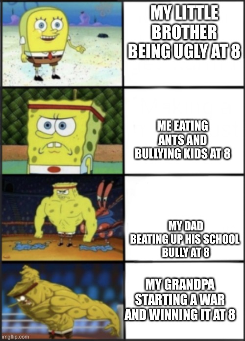 Spongebob weak to storng | MY LITTLE BROTHER BEING UGLY AT 8; ME EATING ANTS AND BULLYING KIDS AT 8; MY DAD BEATING UP HIS SCHOOL 
BULLY AT 8; MY GRANDPA STARTING A WAR AND WINNING IT AT 8 | image tagged in spongebob weak to storng | made w/ Imgflip meme maker